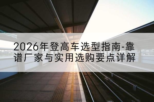 灵丘登高车厂家推荐-2026年登高车选型指南-靠谱厂家与实用选购要点详解