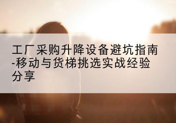 灵丘移动式升降机怎么选-工厂采购升降设备避坑指南-移动与货梯挑选实战经验分享
