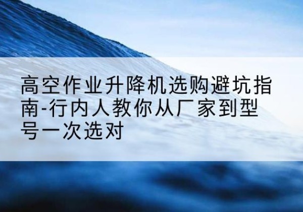 灵丘升降平台厂家-高空作业升降机选购避坑指南-行内人教你从厂家到型号一次选对