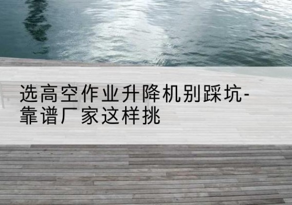灵丘剪叉式升降机厂家-选高空作业升降机别踩坑-靠谱厂家这样挑
