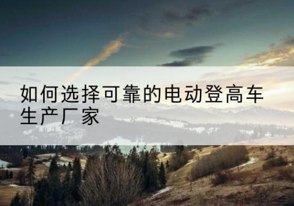 灵丘电动登高车厂家-如何选择可靠的电动登高车生产厂家