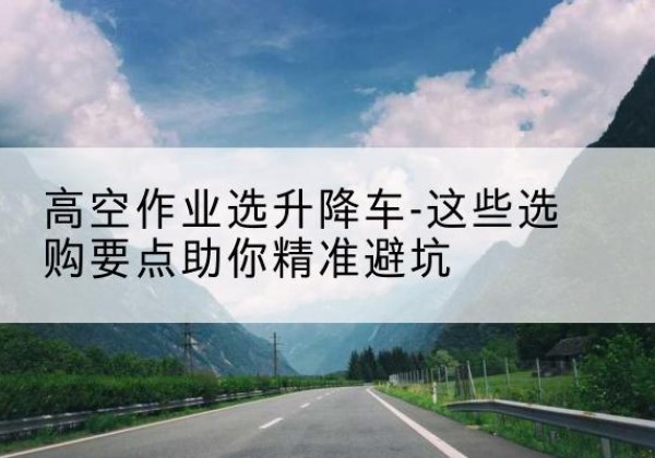 灵丘升降车厂家-高空作业选升降车-这些选购要点助你*避坑