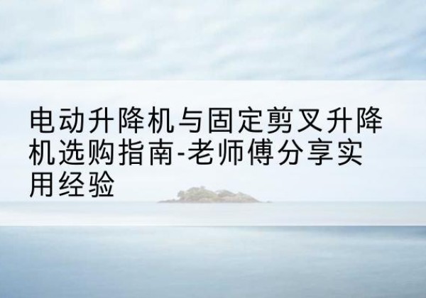 灵丘电动升降机怎么选-电动升降机与固定剪叉升降机选购指南-老师傅分享实用经验