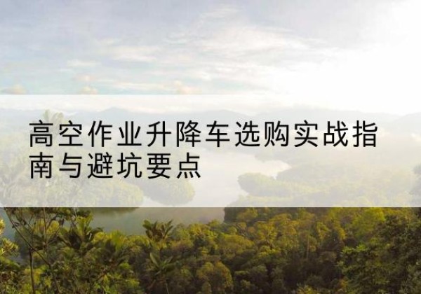 灵丘升降车怎么选-高空作业升降车选购实战指南与避坑要点