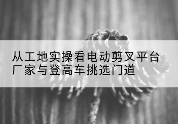 灵丘电动剪叉升降平台厂家-从工地实操看电动剪叉平台厂家与登高车挑选门道