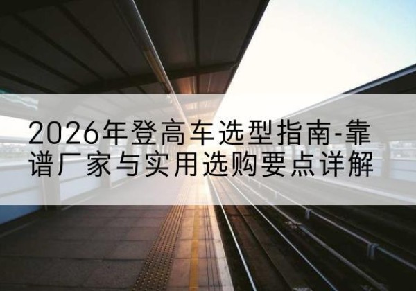 灵丘登高车厂家推荐-2026年登高车选型指南-靠谱厂家与实用选购要点详解